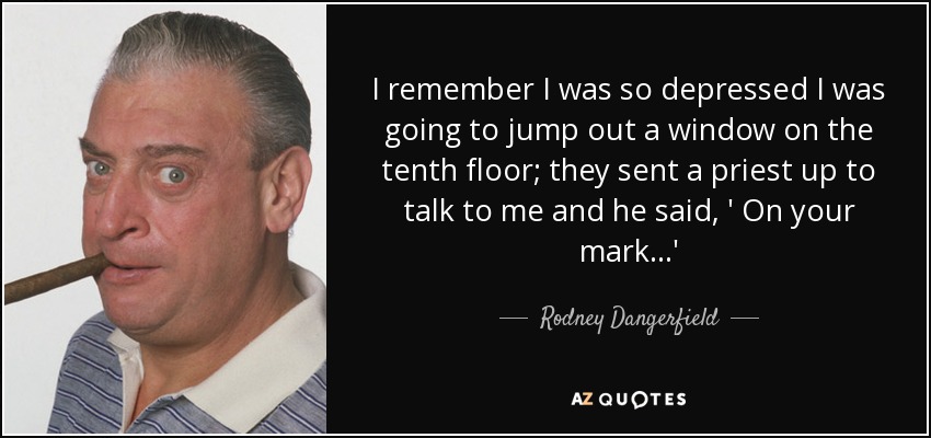 I remember I was so depressed I was going to jump out a window on the tenth floor; they sent a priest up to talk to me and he said, ' On your mark...' - Rodney Dangerfield
