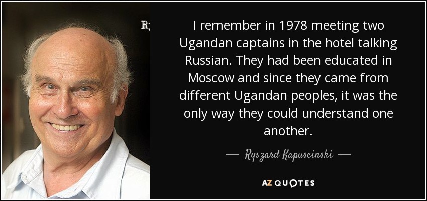 I remember in 1978 meeting two Ugandan captains in the hotel talking Russian. They had been educated in Moscow and since they came from different Ugandan peoples, it was the only way they could understand one another. - Ryszard Kapuscinski