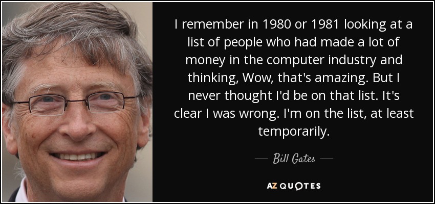 I remember in 1980 or 1981 looking at a list of people who had made a lot of money in the computer industry and thinking, Wow, that's amazing. But I never thought I'd be on that list. It's clear I was wrong. I'm on the list, at least temporarily. - Bill Gates