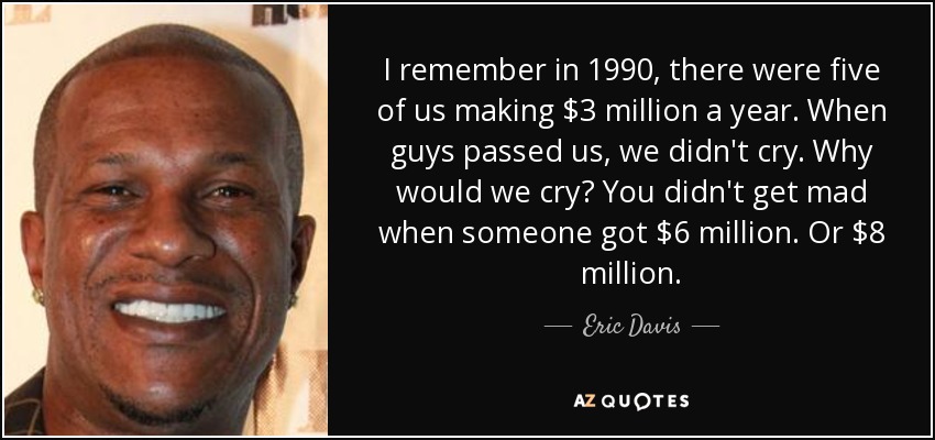I remember in 1990, there were five of us making $3 million a year. When guys passed us, we didn't cry. Why would we cry? You didn't get mad when someone got $6 million. Or $8 million. - Eric Davis
