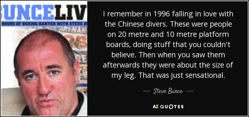 I remember in 1996 falling in love with the Chinese divers. These were people on 20 metre and 10 metre platform boards, doing stuff that you couldn't believe. Then when you saw them afterwards they were about the size of my leg. That was just sensational. - Steve Bunce