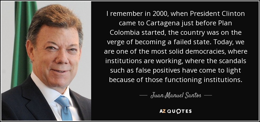 I remember in 2000, when President Clinton came to Cartagena just before Plan Colombia started, the country was on the verge of becoming a failed state. Today, we are one of the most solid democracies, where institutions are working, where the scandals such as false positives have come to light because of those functioning institutions. - Juan Manuel Santos