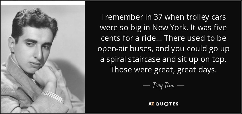 I remember in 37 when trolley cars were so big in New York. It was five cents for a ride... There used to be open-air buses, and you could go up a spiral staircase and sit up on top. Those were great, great days. - Tiny Tim