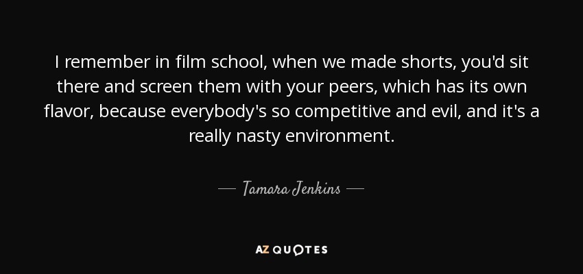 I remember in film school, when we made shorts, you'd sit there and screen them with your peers, which has its own flavor, because everybody's so competitive and evil, and it's a really nasty environment. - Tamara Jenkins