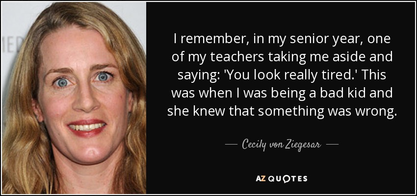 I remember, in my senior year, one of my teachers taking me aside and saying: 'You look really tired.' This was when I was being a bad kid and she knew that something was wrong. - Cecily von Ziegesar