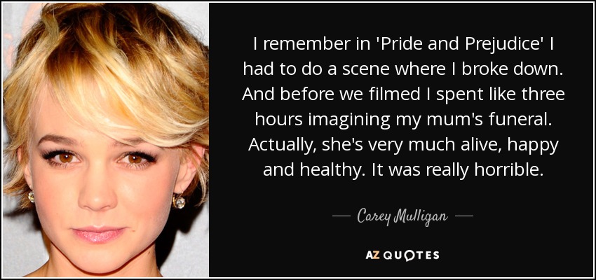 I remember in 'Pride and Prejudice' I had to do a scene where I broke down. And before we filmed I spent like three hours imagining my mum's funeral. Actually, she's very much alive, happy and healthy. It was really horrible. - Carey Mulligan