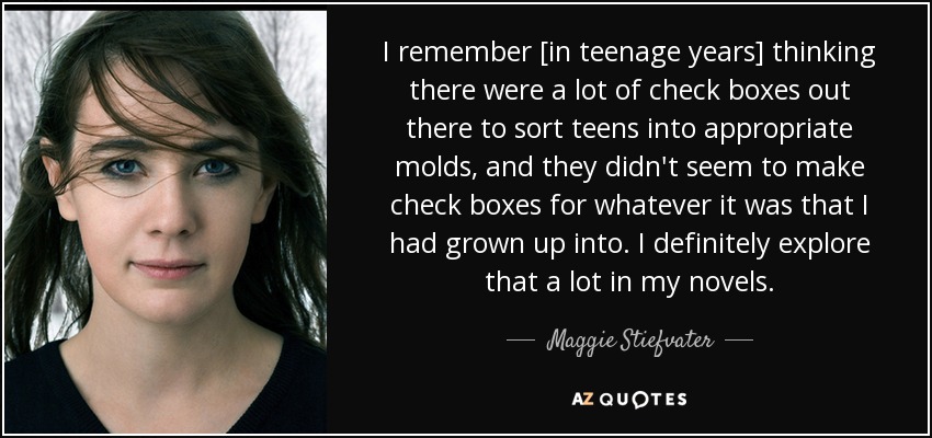 I remember [in teenage years] thinking there were a lot of check boxes out there to sort teens into appropriate molds, and they didn't seem to make check boxes for whatever it was that I had grown up into. I definitely explore that a lot in my novels. - Maggie Stiefvater