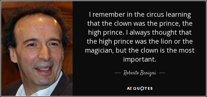 I remember in the circus learning that the clown was the prince, the high prince. I always thought that the high prince was the lion or the magician, but the clown is the most important. - Roberto Benigni