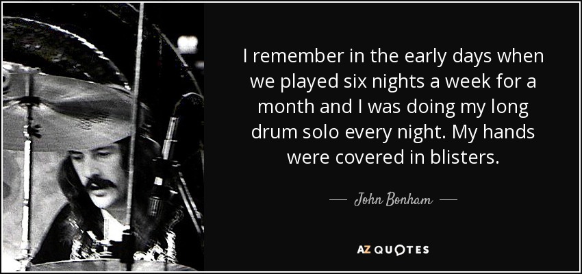 I remember in the early days when we played six nights a week for a month and I was doing my long drum solo every night. My hands were covered in blisters. - John Bonham