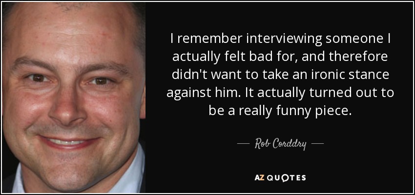 I remember interviewing someone I actually felt bad for, and therefore didn't want to take an ironic stance against him. It actually turned out to be a really funny piece. - Rob Corddry