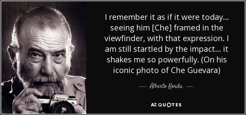I remember it as if it were today... seeing him [Che] framed in the viewfinder, with that expression. I am still startled by the impact... it shakes me so powerfully. (On his iconic photo of Che Guevara) - Alberto Korda
