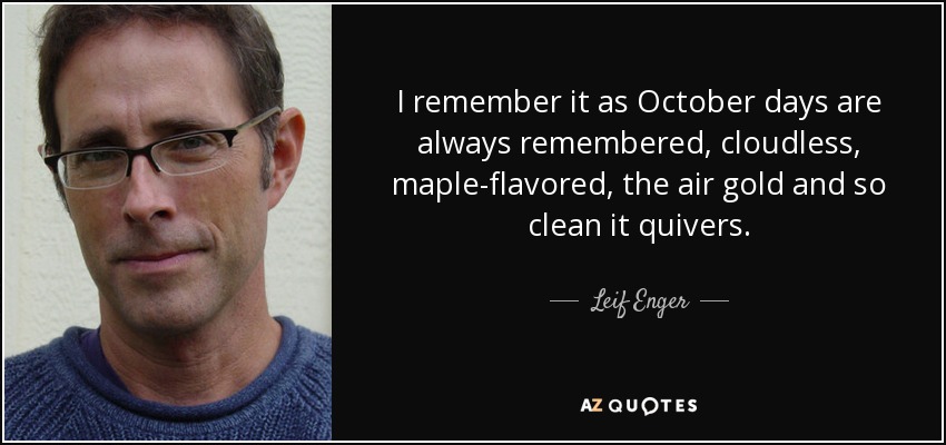I remember it as October days are always remembered, cloudless, maple-flavored, the air gold and so clean it quivers. - Leif Enger