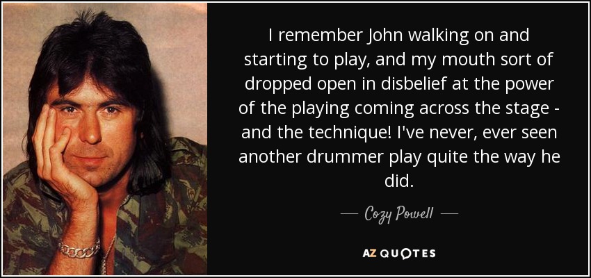 I remember John walking on and starting to play, and my mouth sort of dropped open in disbelief at the power of the playing coming across the stage - and the technique! I've never, ever seen another drummer play quite the way he did. - Cozy Powell