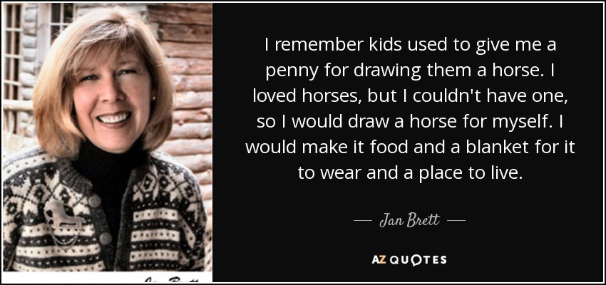 I remember kids used to give me a penny for drawing them a horse. I loved horses, but I couldn't have one, so I would draw a horse for myself. I would make it food and a blanket for it to wear and a place to live. - Jan Brett