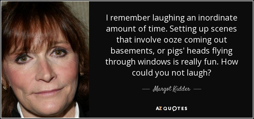 I remember laughing an inordinate amount of time. Setting up scenes that involve ooze coming out basements, or pigs' heads flying through windows is really fun. How could you not laugh? - Margot Kidder