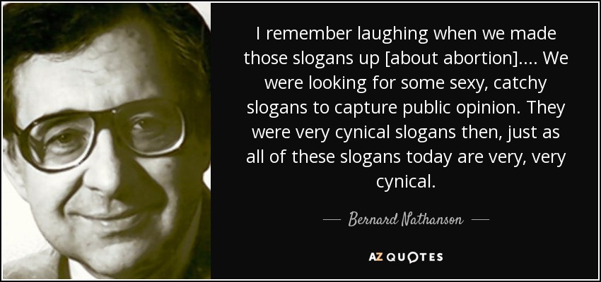 I remember laughing when we made those slogans up [about abortion]. . . . We were looking for some sexy, catchy slogans to capture public opinion. They were very cynical slogans then, just as all of these slogans today are very, very cynical. - Bernard Nathanson