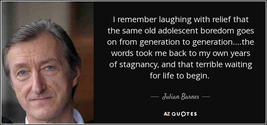 I remember laughing with relief that the same old adolescent boredom goes on from generation to generation. ...the words took me back to my own years of stagnancy, and that terrible waiting for life to begin. [p. 68] - Julian Barnes