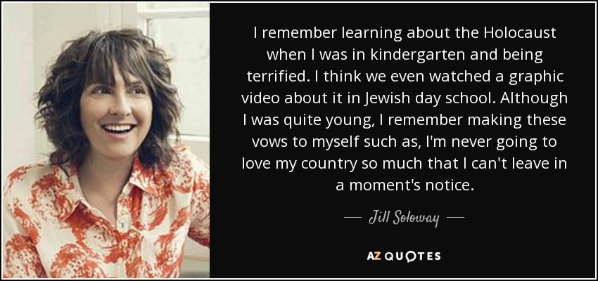 I remember learning about the Holocaust when I was in kindergarten and being terrified. I think we even watched a graphic video about it in Jewish day school. Although I was quite young, I remember making these vows to myself such as, I'm never going to love my country so much that I can't leave in a moment's notice. - Jill Soloway
