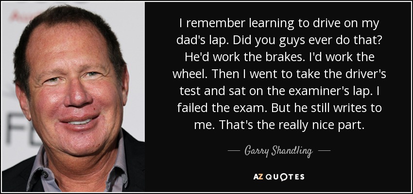 I remember learning to drive on my dad's lap. Did you guys ever do that? He'd work the brakes. I'd work the wheel. Then I went to take the driver's test and sat on the examiner's lap. I failed the exam. But he still writes to me. That's the really nice part. - Garry Shandling
