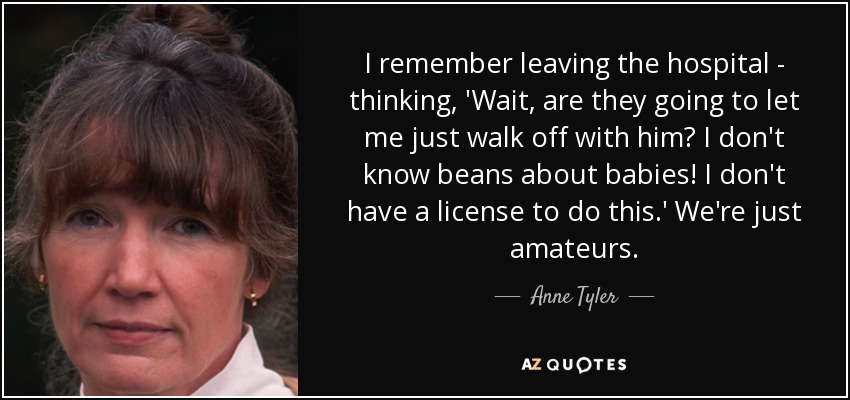 I remember leaving the hospital - thinking, 'Wait, are they going to let me just walk off with him? I don't know beans about babies! I don't have a license to do this.' We're just amateurs. - Anne Tyler