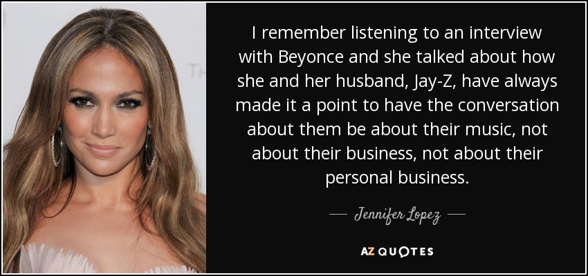 I remember listening to an interview with Beyonce and she talked about how she and her husband, Jay-Z, have always made it a point to have the conversation about them be about their music, not about their business, not about their personal business. - Jennifer Lopez