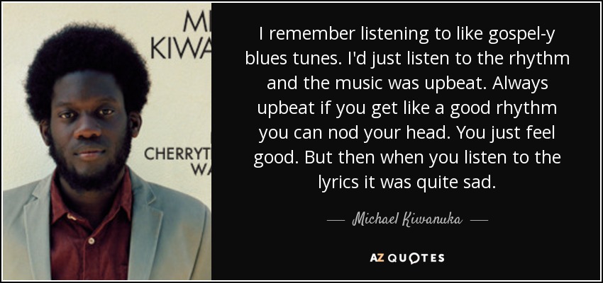I remember listening to like gospel-y blues tunes. I'd just listen to the rhythm and the music was upbeat. Always upbeat if you get like a good rhythm you can nod your head. You just feel good. But then when you listen to the lyrics it was quite sad. - Michael Kiwanuka