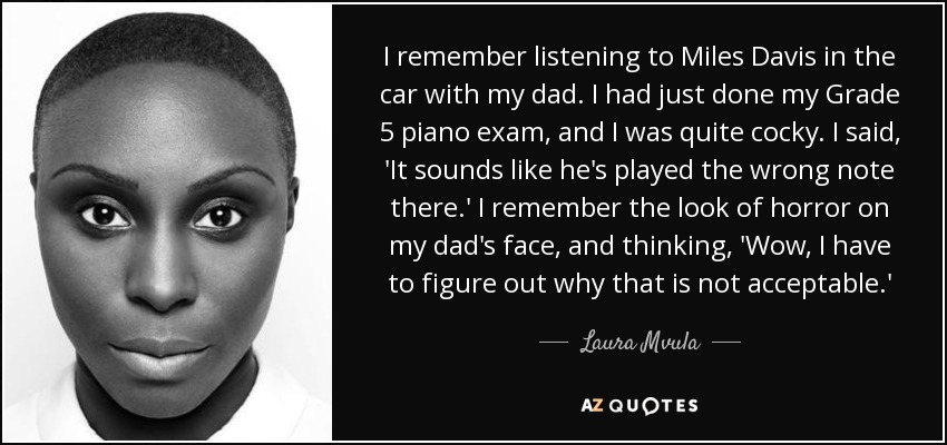 I remember listening to Miles Davis in the car with my dad. I had just done my Grade 5 piano exam, and I was quite cocky. I said, 'It sounds like he's played the wrong note there.' I remember the look of horror on my dad's face, and thinking, 'Wow, I have to figure out why that is not acceptable.' - Laura Mvula