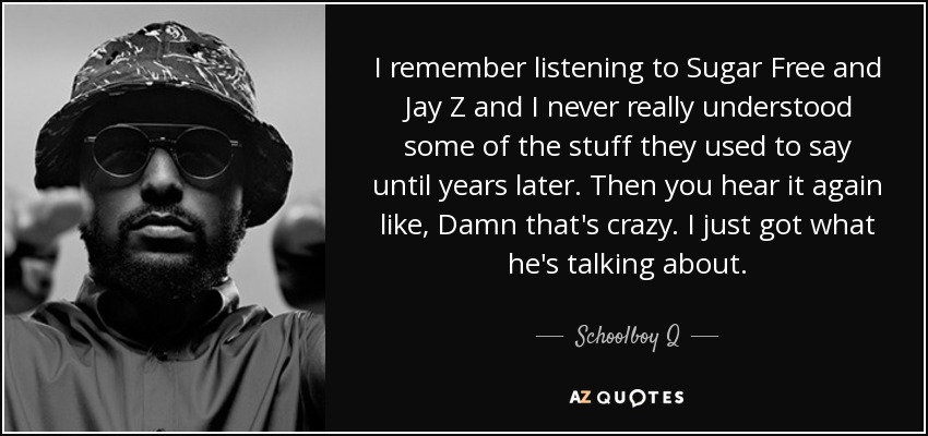 I remember listening to Sugar Free and Jay Z and I never really understood some of the stuff they used to say until years later. Then you hear it again like, Damn that's crazy. I just got what he's talking about. - Schoolboy Q