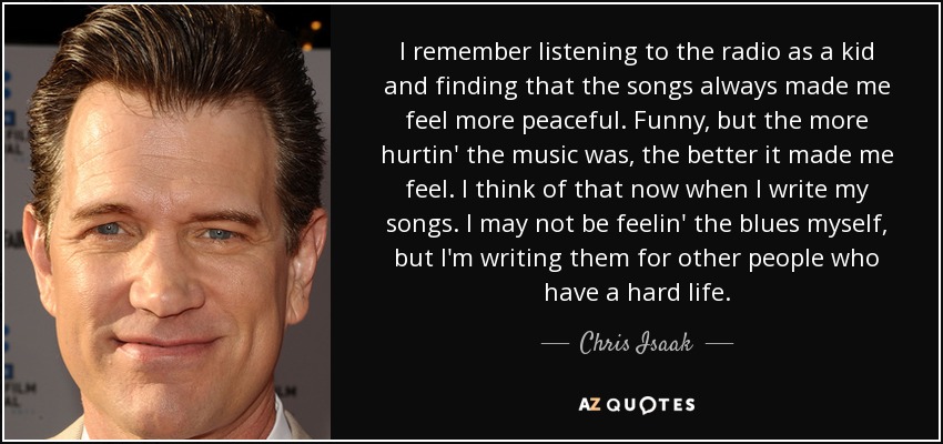 I remember listening to the radio as a kid and finding that the songs always made me feel more peaceful. Funny, but the more hurtin' the music was, the better it made me feel. I think of that now when I write my songs. I may not be feelin' the blues myself, but I'm writing them for other people who have a hard life. - Chris Isaak