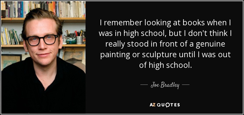 I remember looking at books when I was in high school, but I don't think I really stood in front of a genuine painting or sculpture until I was out of high school. - Joe Bradley