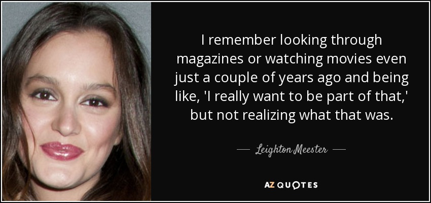 I remember looking through magazines or watching movies even just a couple of years ago and being like, 'I really want to be part of that,' but not realizing what that was. - Leighton Meester