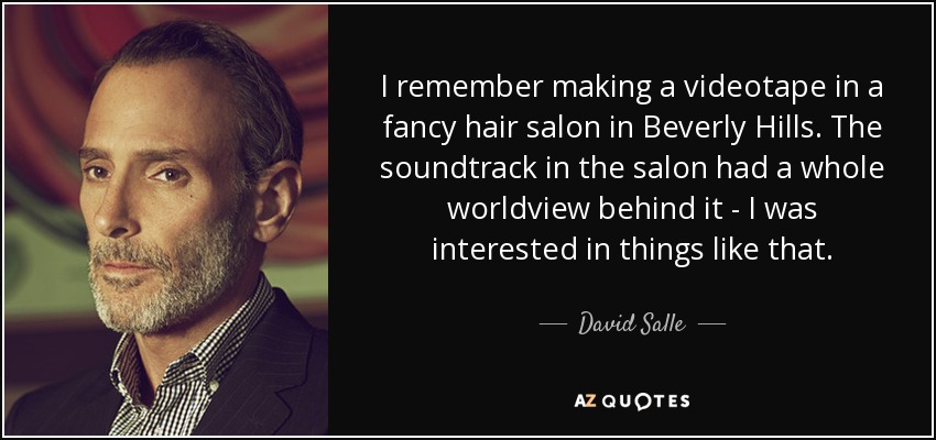 I remember making a videotape in a fancy hair salon in Beverly Hills. The soundtrack in the salon had a whole worldview behind it - I was interested in things like that. - David Salle