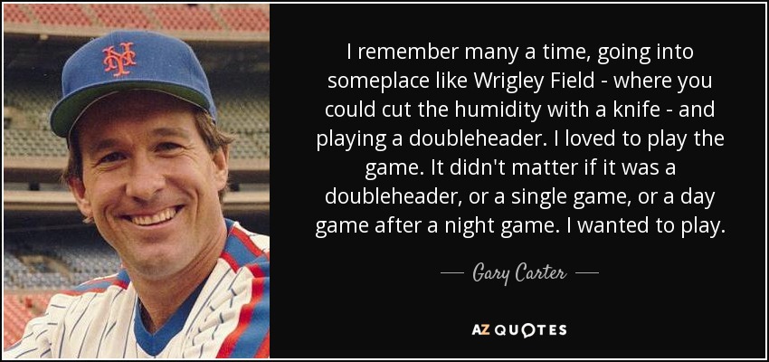 I remember many a time, going into someplace like Wrigley Field - where you could cut the humidity with a knife - and playing a doubleheader. I loved to play the game. It didn't matter if it was a doubleheader, or a single game, or a day game after a night game. I wanted to play. - Gary Carter
