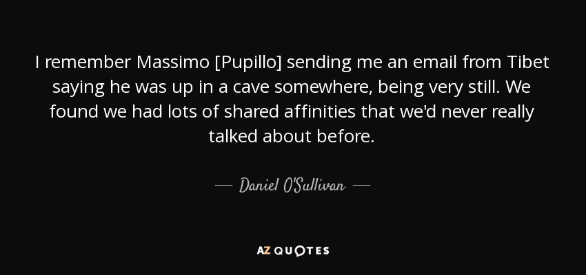 I remember Massimo [Pupillo] sending me an email from Tibet saying he was up in a cave somewhere, being very still. We found we had lots of shared affinities that we'd never really talked about before. - Daniel O'Sullivan