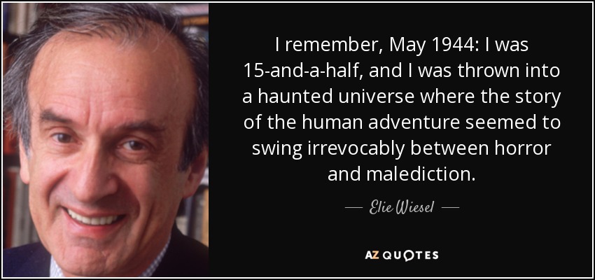 I remember, May 1944: I was 15-and-a-half, and I was thrown into a haunted universe where the story of the human adventure seemed to swing irrevocably between horror and malediction. - Elie Wiesel