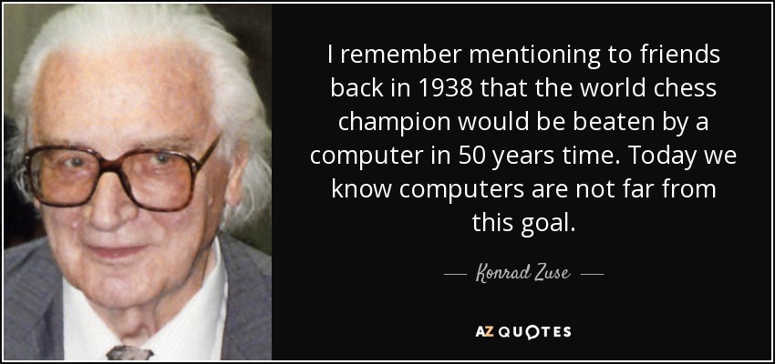 I remember mentioning to friends back in 1938 that the world chess champion would be beaten by a computer in 50 years time. Today we know computers are not far from this goal. - Konrad Zuse