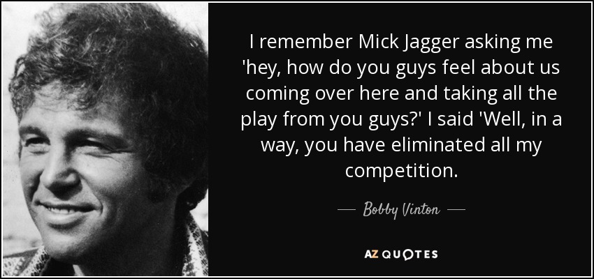 I remember Mick Jagger asking me 'hey, how do you guys feel about us coming over here and taking all the play from you guys?' I said 'Well, in a way, you have eliminated all my competition. - Bobby Vinton