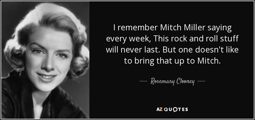 I remember Mitch Miller saying every week, This rock and roll stuff will never last. But one doesn't like to bring that up to Mitch. - Rosemary Clooney