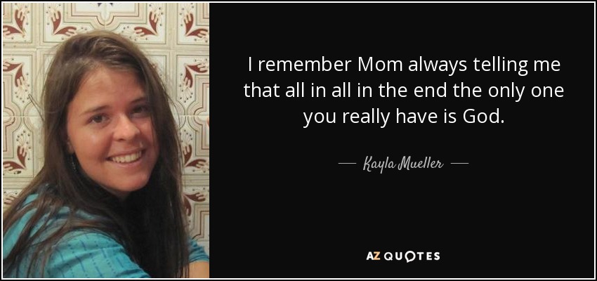 I remember Mom always telling me that all in all in the end the only one you really have is God. - Kayla Mueller