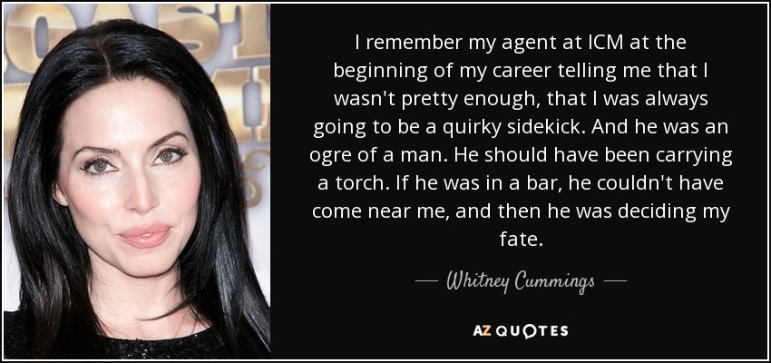 I remember my agent at ICM at the beginning of my career telling me that I wasn't pretty enough, that I was always going to be a quirky sidekick. And he was an ogre of a man. He should have been carrying a torch. If he was in a bar, he couldn't have come near me, and then he was deciding my fate. - Whitney Cummings