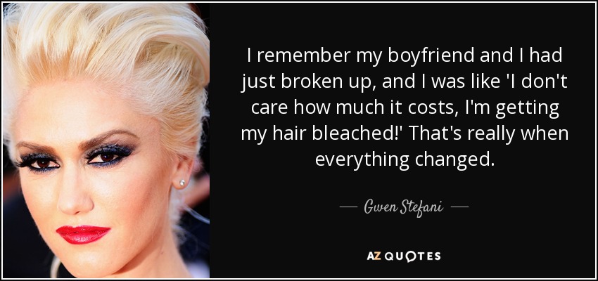 I remember my boyfriend and I had just broken up, and I was like 'I don't care how much it costs, I'm getting my hair bleached!' That's really when everything changed. - Gwen Stefani