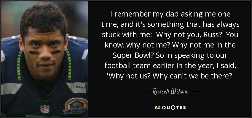 I remember my dad asking me one time, and it's something that has always stuck with me: 'Why not you, Russ?' You know, why not me? Why not me in the Super Bowl? So in speaking to our football team earlier in the year, I said, 'Why not us? Why can't we be there?' - Russell Wilson