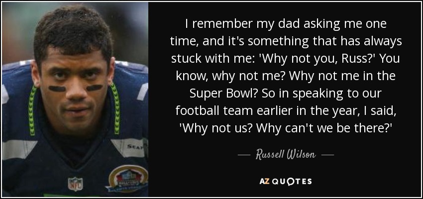 I remember my dad asking me one time, and it's something that has always stuck with me: 'Why not you, Russ?' You know, why not me? Why not me in the Super Bowl? So in speaking to our football team earlier in the year, I said, 'Why not us? Why can't we be there?' - Russell Wilson