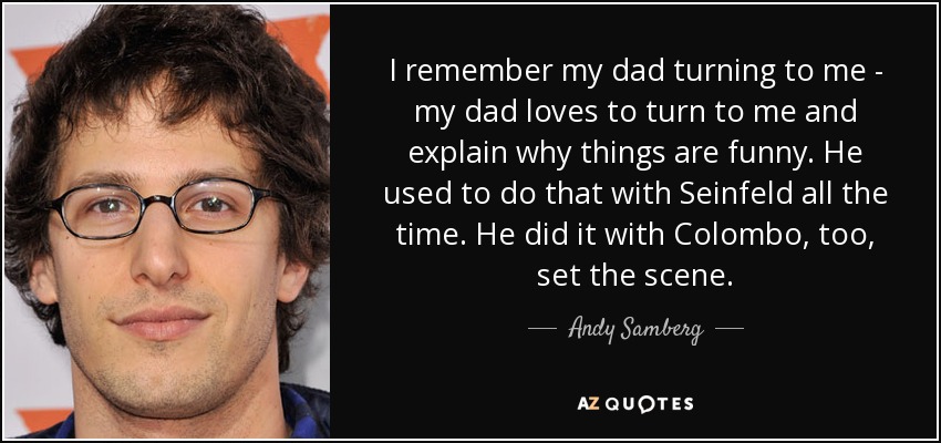 I remember my dad turning to me - my dad loves to turn to me and explain why things are funny. He used to do that with Seinfeld all the time. He did it with Colombo, too, set the scene. - Andy Samberg