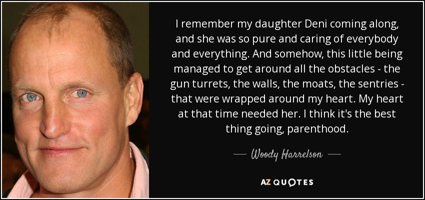 I remember my daughter Deni coming along, and she was so pure and caring of everybody and everything. And somehow, this little being managed to get around all the obstacles - the gun turrets, the walls, the moats, the sentries - that were wrapped around my heart. My heart at that time needed her. I think it's the best thing going, parenthood. - Woody Harrelson