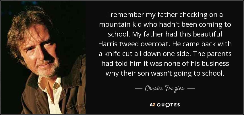 I remember my father checking on a mountain kid who hadn't been coming to school. My father had this beautiful Harris tweed overcoat. He came back with a knife cut all down one side. The parents had told him it was none of his business why their son wasn't going to school. - Charles Frazier