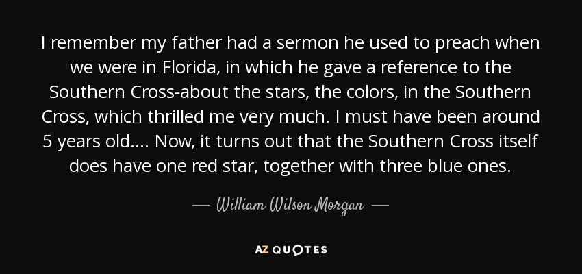 I remember my father had a sermon he used to preach when we were in Florida, in which he gave a reference to the Southern Cross-about the stars, the colors, in the Southern Cross, which thrilled me very much. I must have been around 5 years old. ... Now, it turns out that the Southern Cross itself does have one red star, together with three blue ones. - William Wilson Morgan
