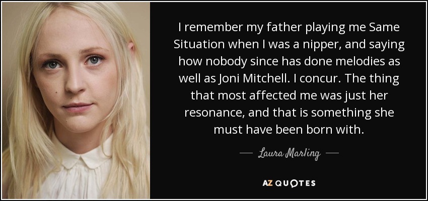 I remember my father playing me Same Situation when I was a nipper, and saying how nobody since has done melodies as well as Joni Mitchell. I concur. The thing that most affected me was just her resonance, and that is something she must have been born with. - Laura Marling