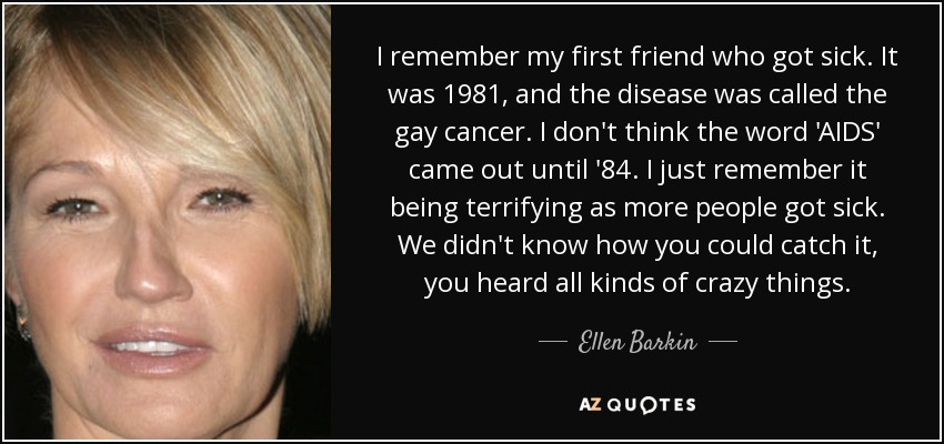 I remember my first friend who got sick. It was 1981, and the disease was called the gay cancer. I don't think the word 'AIDS' came out until '84. I just remember it being terrifying as more people got sick. We didn't know how you could catch it, you heard all kinds of crazy things. - Ellen Barkin