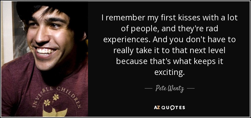 I remember my first kisses with a lot of people, and they're rad experiences. And you don't have to really take it to that next level because that's what keeps it exciting. - Pete Wentz